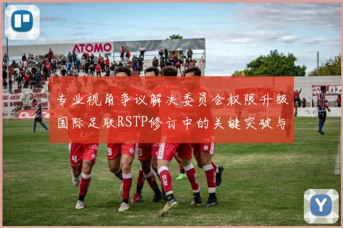 专业视角争议解决委员会权限升级国际足联RSTP修订中的关键突破与隐忧