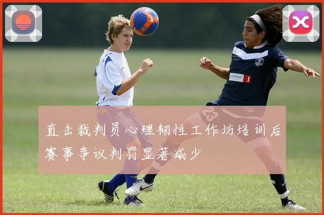 直击裁判员心理韧性工作坊培训后赛事争议判罚显著减少