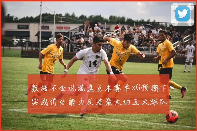 数据不会说谎盘点本赛季xG预期下实战得分能力反差最大的五大球队